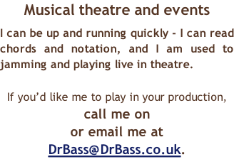 Musical theatre and events I can be up and running quickly - I can read chords and notation, and I am used to jamming and playing live in theatre.  If you’d like me to play in your production,  call me on   or email me at DrBass@DrBass.co.uk.