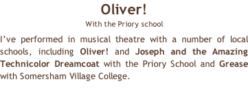 Oliver!  With the Priory school I’ve performed in musical theatre with a number of local schools, including Oliver! and Joseph and the Amazing Technicolor Dreamcoat with the Priory School and Grease with Somersham Village College.